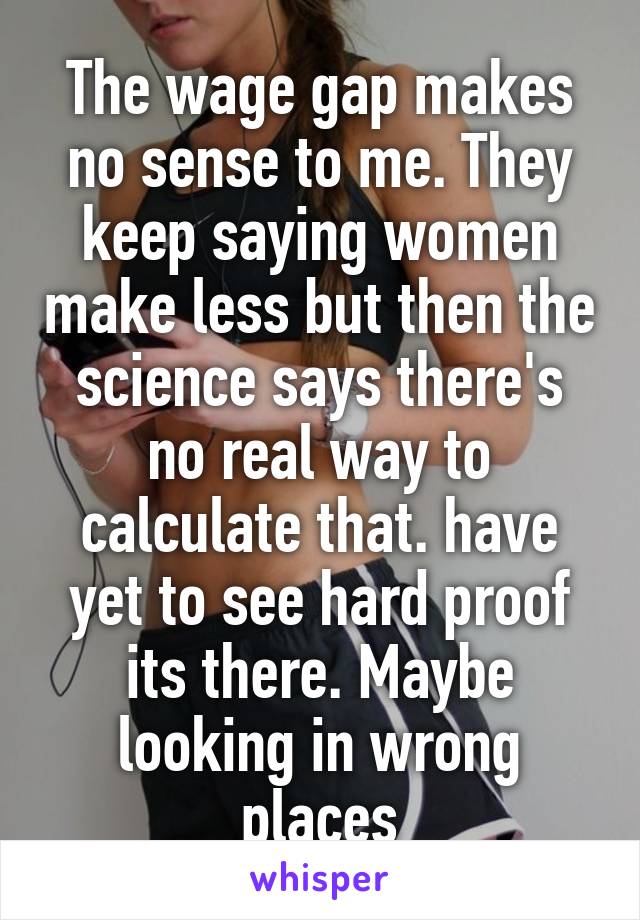 The wage gap makes no sense to me. They keep saying women make less but then the science says there's no real way to calculate that. have yet to see hard proof its there. Maybe looking in wrong places