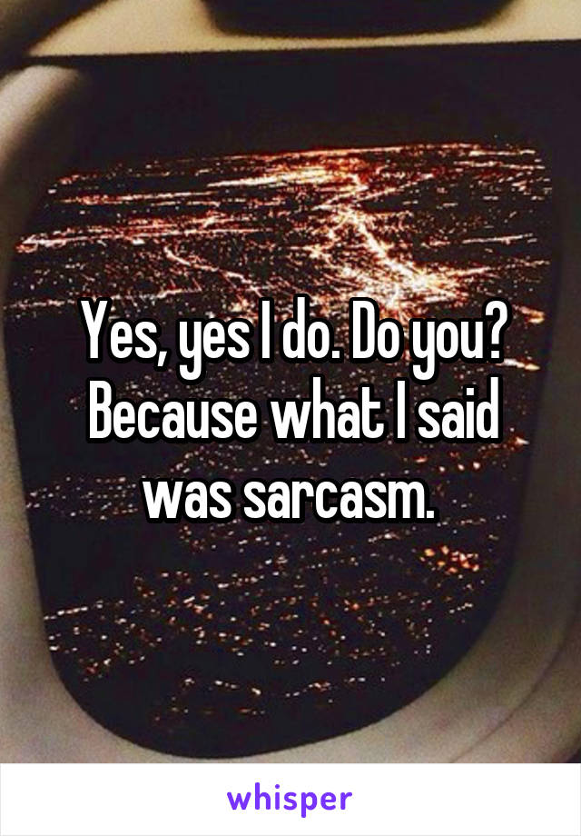 Yes, yes I do. Do you? Because what I said was sarcasm. 