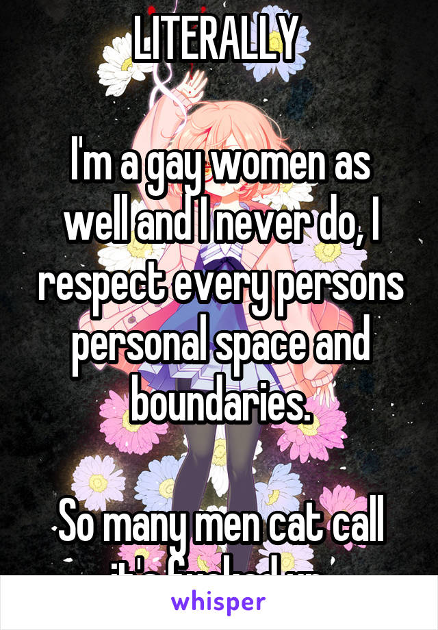 LITERALLY 

I'm a gay women as well and I never do, I respect every persons personal space and boundaries.

So many men cat call it's fucked up.
