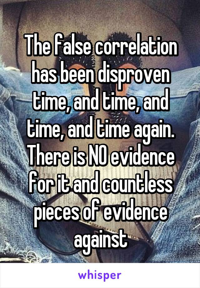 The false correlation has been disproven time, and time, and time, and time again. There is NO evidence for it and countless pieces of evidence against