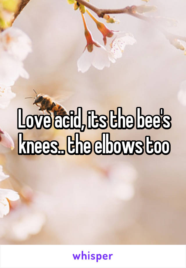 Love acid, its the bee's knees.. the elbows too