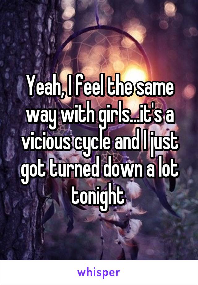 Yeah, I feel the same way with girls...it's a vicious cycle and I just got turned down a lot tonight 