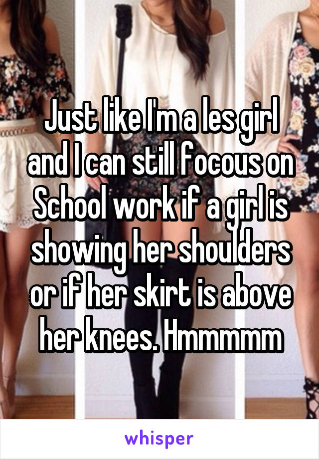 Just like I'm a les girl and I can still focous on School work if a girl is showing her shoulders or if her skirt is above her knees. Hmmmmm