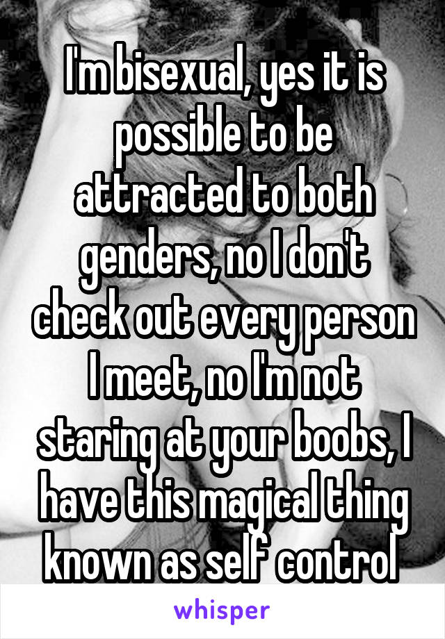 I'm bisexual, yes it is possible to be attracted to both genders, no I don't check out every person I meet, no I'm not staring at your boobs, I have this magical thing known as self control 