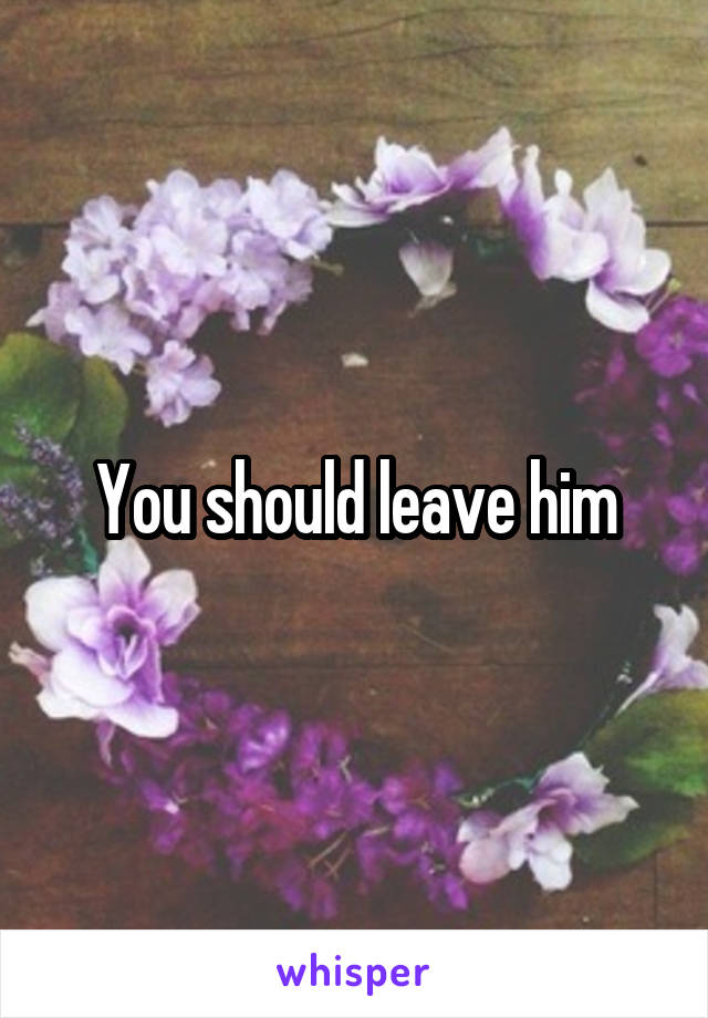 You should leave him