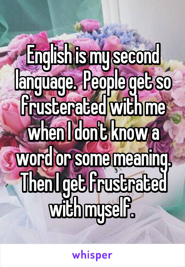 English is my second language.  People get so frusterated with me when I don't know a word or some meaning. Then I get frustrated with myself. 