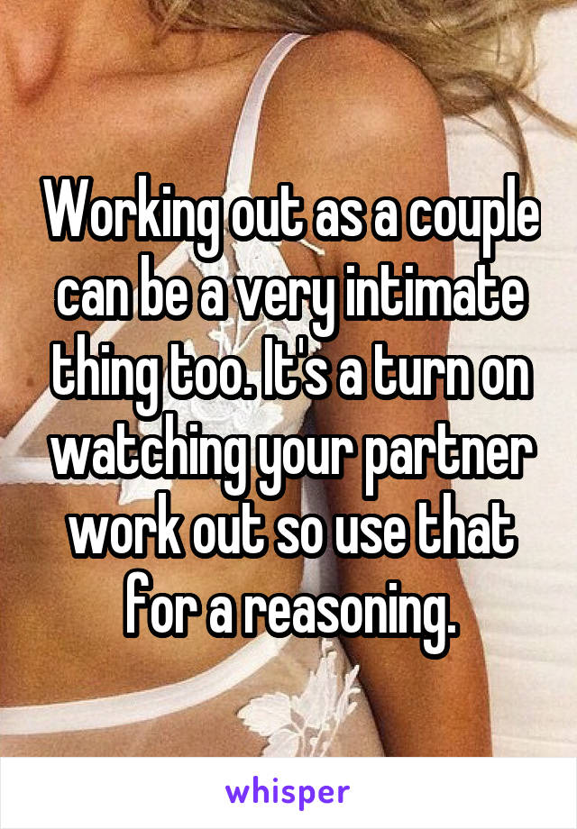 Working out as a couple can be a very intimate thing too. It's a turn on watching your partner work out so use that for a reasoning.