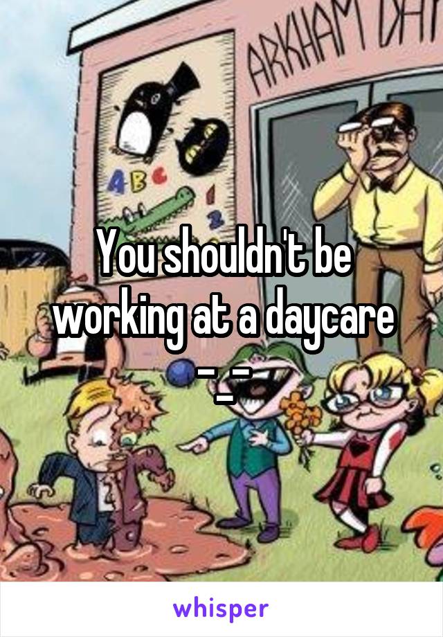 You shouldn't be working at a daycare -_-