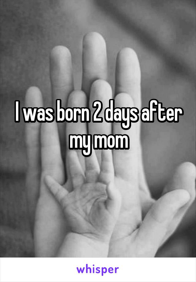 I was born 2 days after my mom
