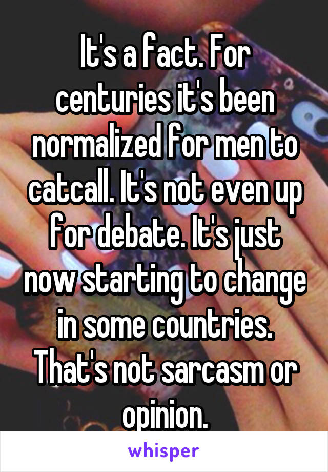 It's a fact. For centuries it's been normalized for men to catcall. It's not even up for debate. It's just now starting to change in some countries. That's not sarcasm or opinion.