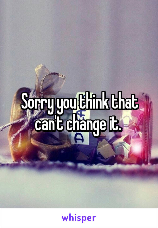 Sorry you think that can't change it. 