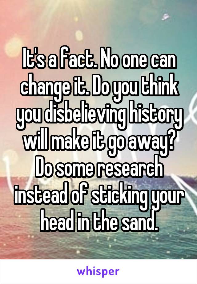 It's a fact. No one can change it. Do you think you disbelieving history will make it go away? Do some research instead of sticking your head in the sand.