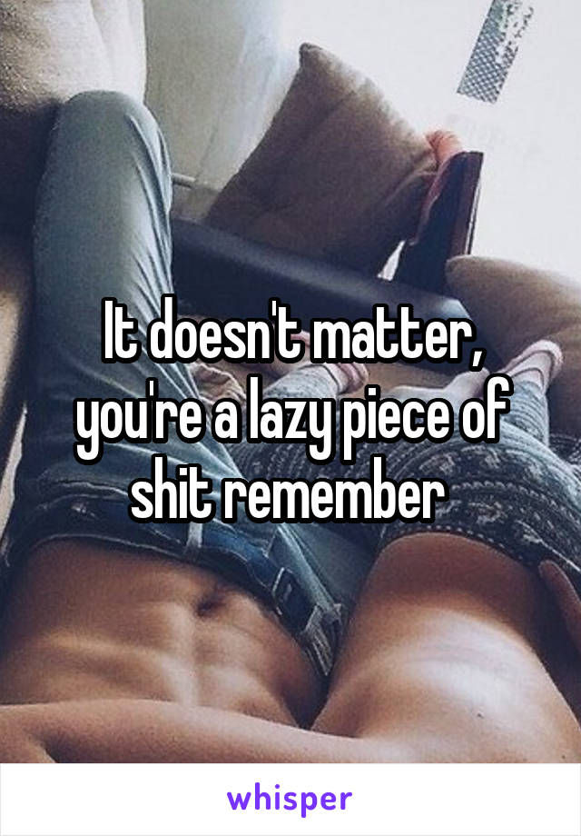 It doesn't matter, you're a lazy piece of shit remember 
