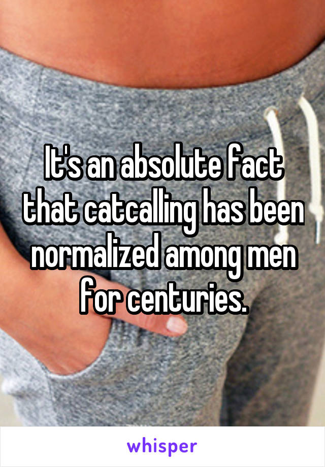 It's an absolute fact that catcalling has been normalized among men for centuries.