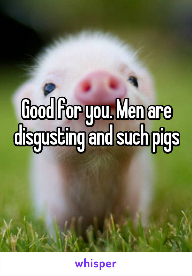 Good for you. Men are disgusting and such pigs 