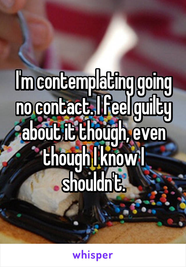 I'm contemplating going no contact. I feel guilty about it though, even though I know I shouldn't.