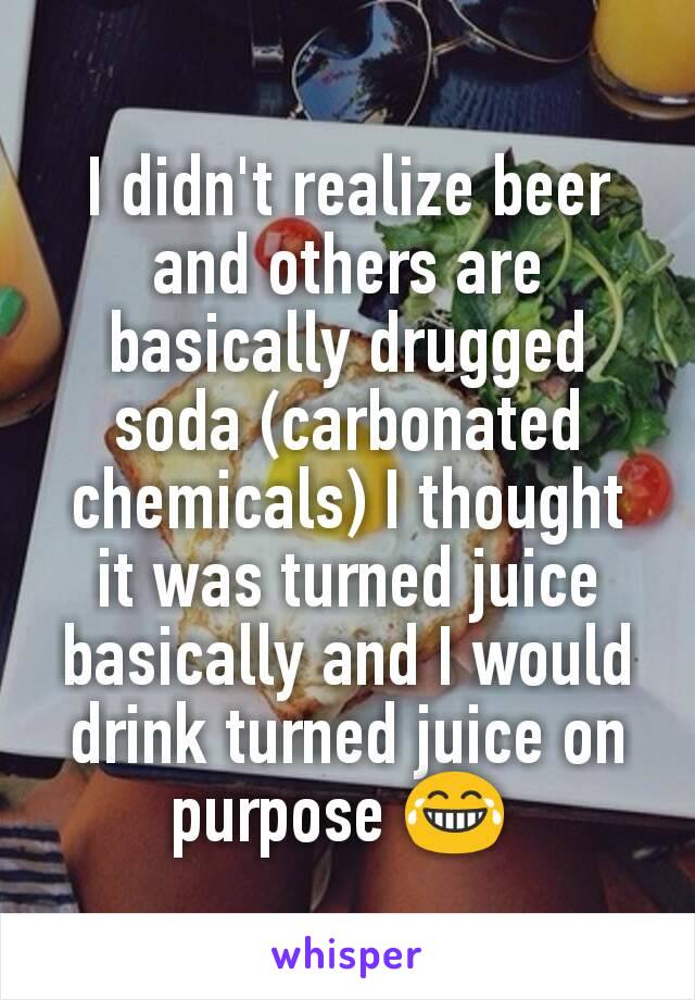 I didn't realize beer and others are basically drugged soda (carbonated chemicals) I thought it was turned juice basically and I would drink turned juice on purpose 😂 