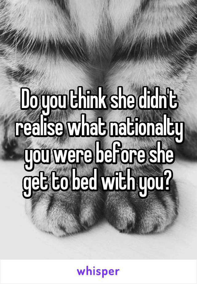 Do you think she didn't realise what nationalty you were before she get to bed with you? 