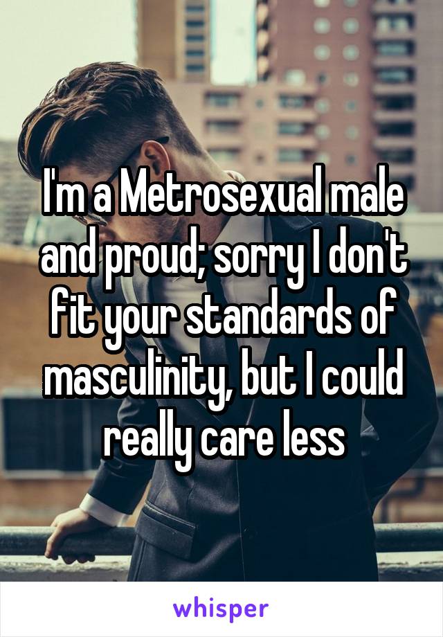 I'm a Metrosexual male and proud; sorry I don't fit your standards of masculinity, but I could really care less
