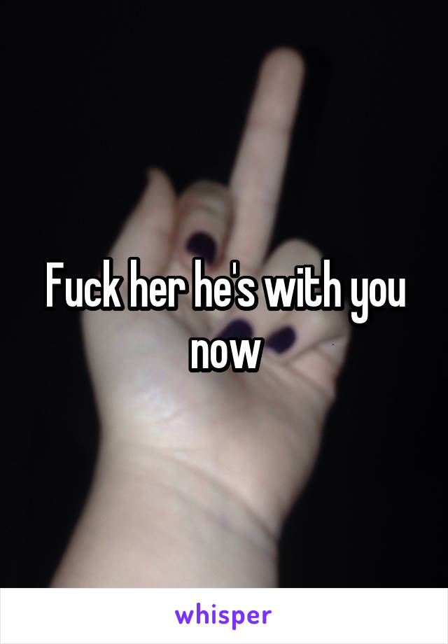 Fuck her he's with you now