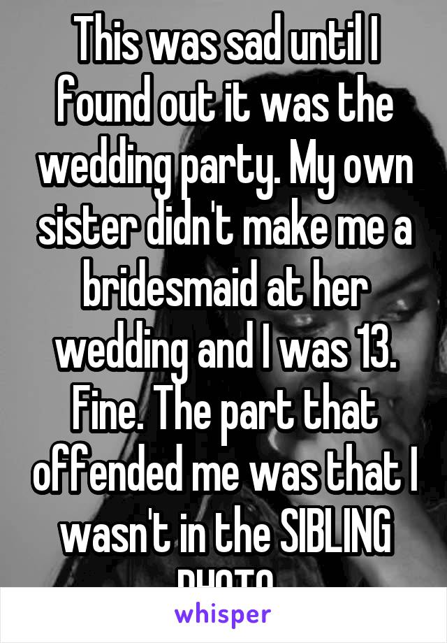 This was sad until I found out it was the wedding party. My own sister didn't make me a bridesmaid at her wedding and I was 13. Fine. The part that offended me was that I wasn't in the SIBLING PHOTO