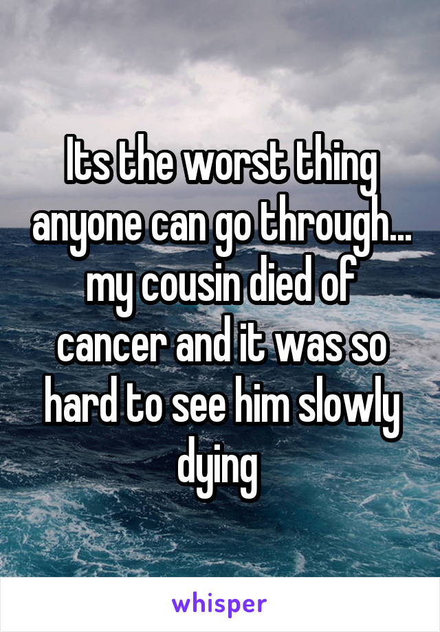 Its the worst thing anyone can go through... my cousin died of cancer and it was so hard to see him slowly dying 