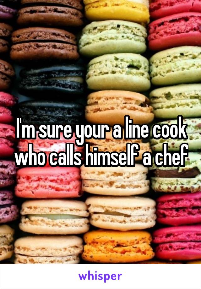 I'm sure your a line cook who calls himself a chef
