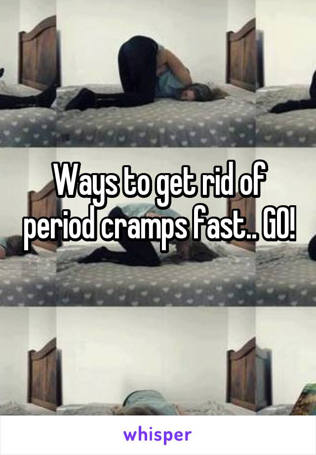Ways to get rid of period cramps fast.. GO! 
