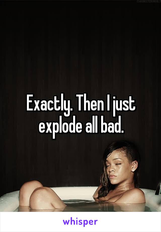 Exactly. Then I just explode all bad.