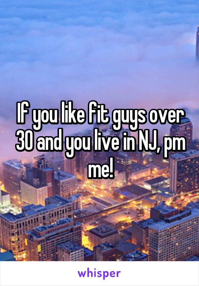 If you like fit guys over 30 and you live in NJ, pm me!