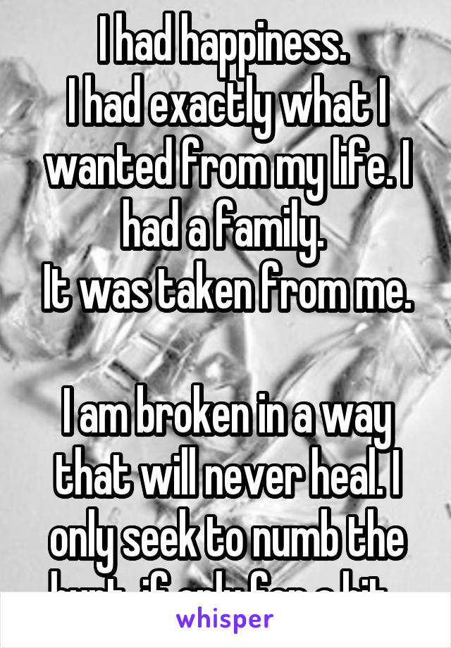 I had happiness. 
I had exactly what I wanted from my life. I had a family. 
It was taken from me. 
I am broken in a way that will never heal. I only seek to numb the hurt, if only for a bit  