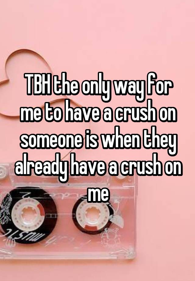 Tbh The Only Way For Me To Have A Crush On Someone Is When They Already Have A Crush On Me 