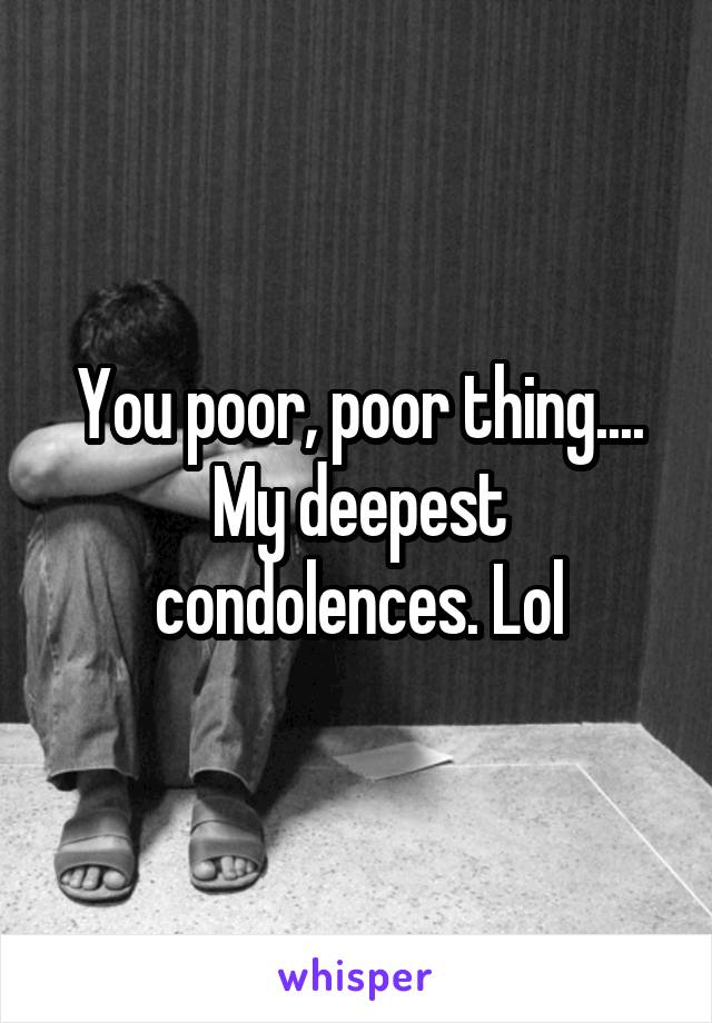 You poor, poor thing.... My deepest condolences. Lol