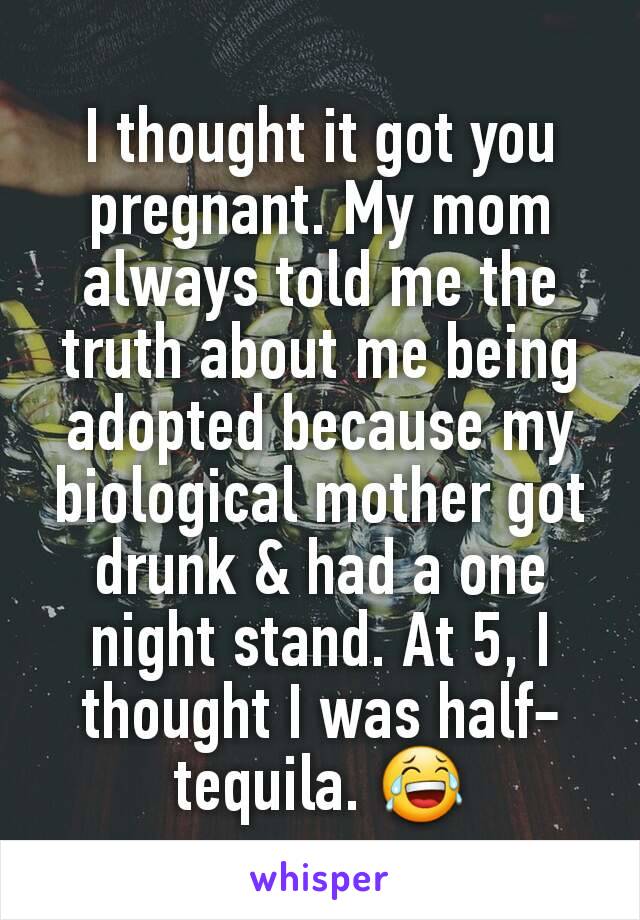 I thought it got you pregnant. My mom always told me the truth about me being adopted because my biological mother got drunk & had a one night stand. At 5, I thought I was half-tequila. 😂