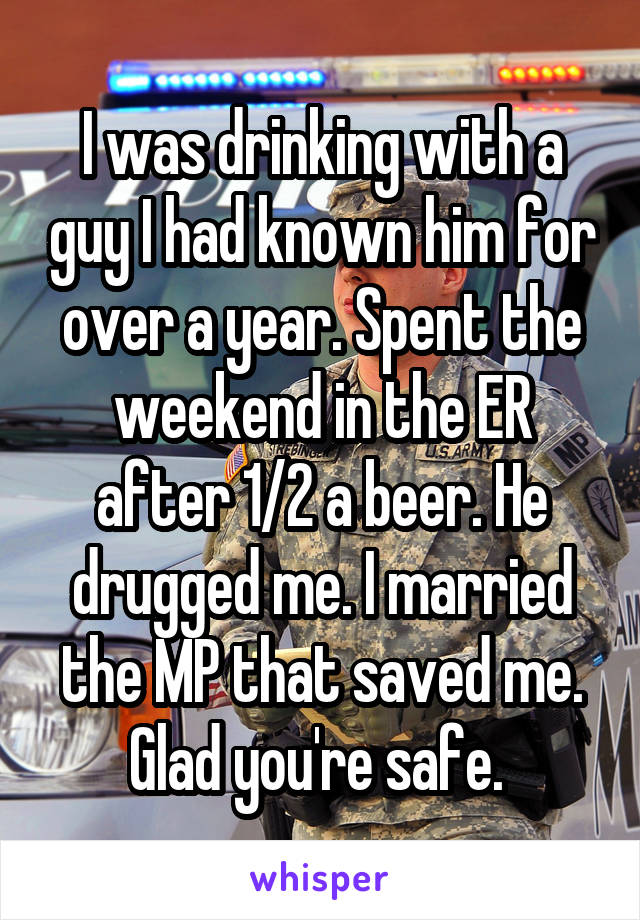 I was drinking with a guy I had known him for over a year. Spent the weekend in the ER after 1/2 a beer. He drugged me. I married the MP that saved me. Glad you're safe. 