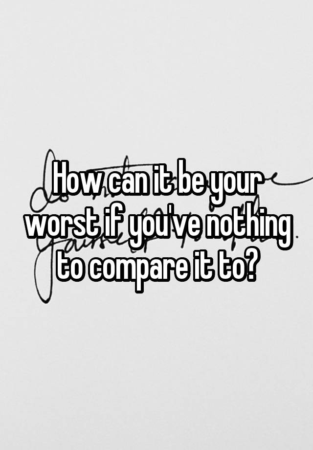 how-can-it-be-your-worst-if-you-ve-nothing-to-compare-it-to