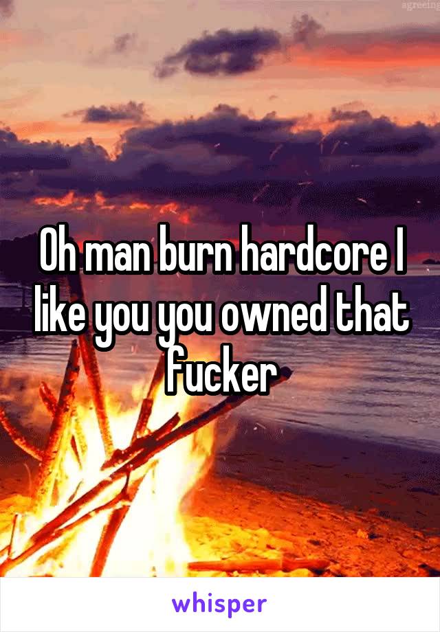 Oh man burn hardcore I like you you owned that fucker