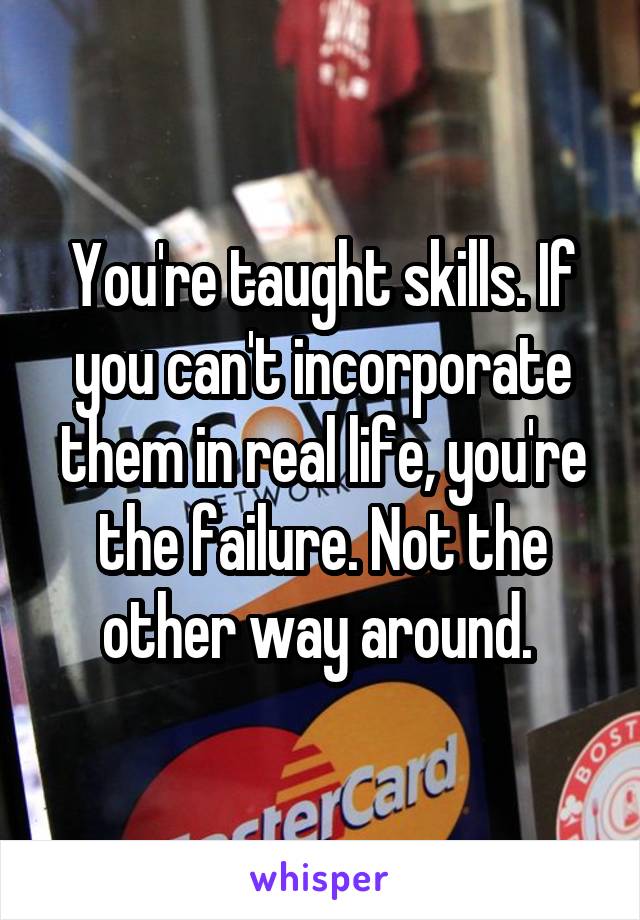 You're taught skills. If you can't incorporate them in real life, you're the failure. Not the other way around. 
