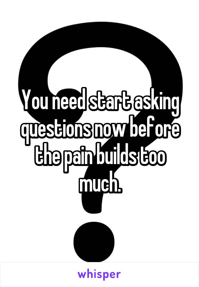 You need start asking questions now before the pain builds too much.