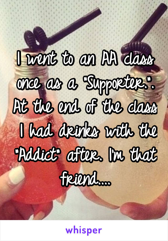 I went to an AA class once as a "Supporter.". At the end of the class  I had drinks with the "Addict" after. I'm that friend....