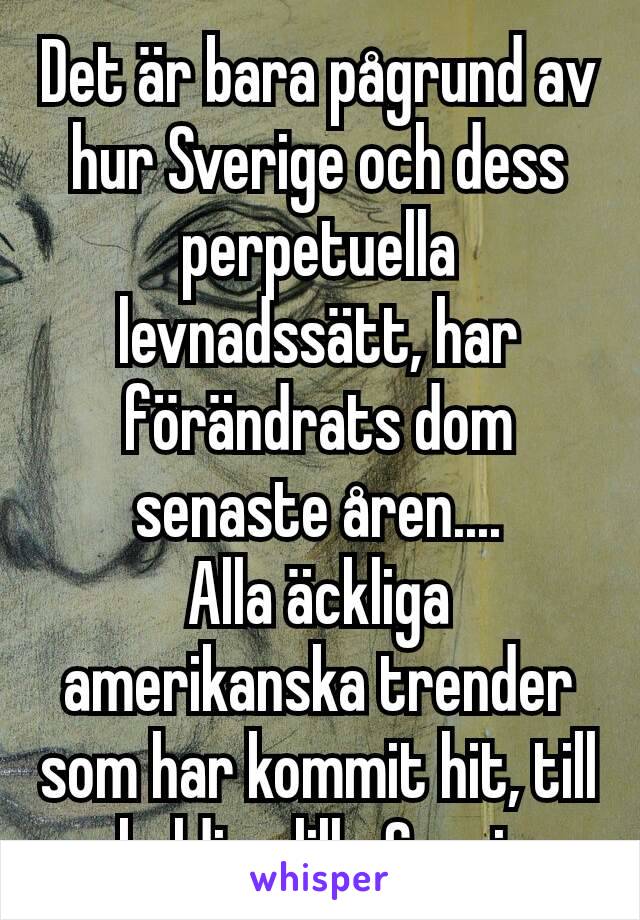 Det är bara pågrund av hur Sverige och dess perpetuella levnadssätt, har förändrats dom senaste åren....
Alla äckliga amerikanska trender som har kommit hit, till oskyldiga lilla Sverige.