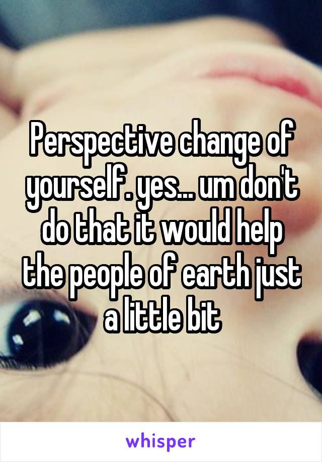 Perspective change of yourself. yes... um don't do that it would help the people of earth just a little bit