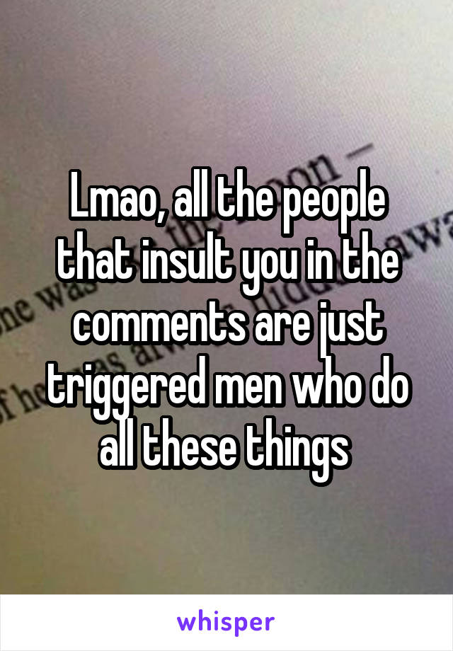 Lmao, all the people that insult you in the comments are just triggered men who do all these things 
