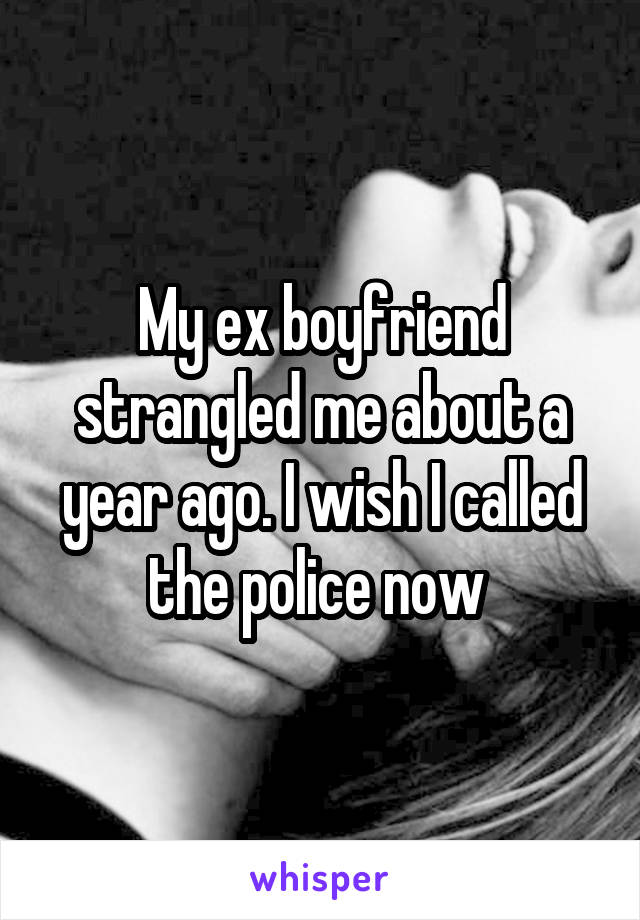 My ex boyfriend strangled me about a year ago. I wish I called the police now 