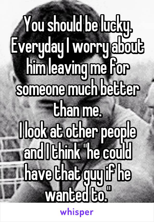 You should be lucky. Everyday I worry about him leaving me for someone much better than me.
I look at other people and I think "he could have that guy if he wanted to."