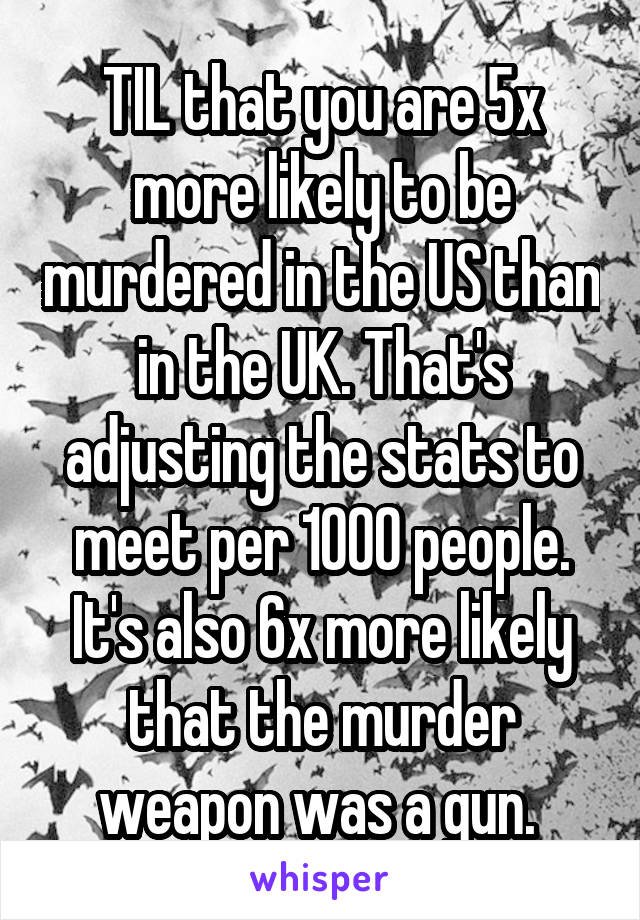 TIL that you are 5x more likely to be murdered in the US than in the UK. That's adjusting the stats to meet per 1000 people. It's also 6x more likely that the murder weapon was a gun. 