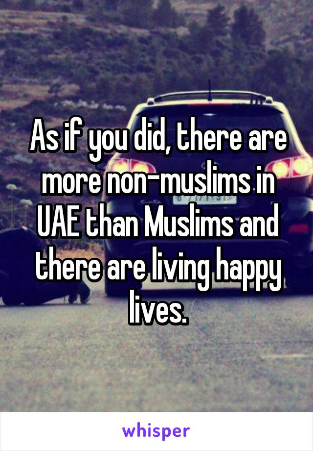 As if you did, there are more non-muslims in UAE than Muslims and there are living happy lives.