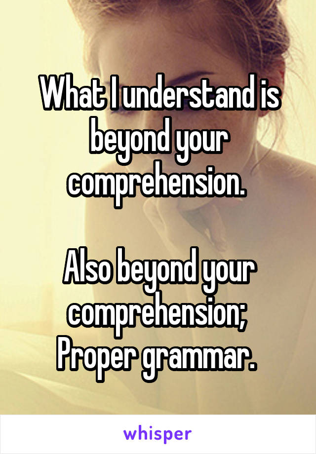 What I understand is beyond your comprehension. 

Also beyond your comprehension; 
Proper grammar. 