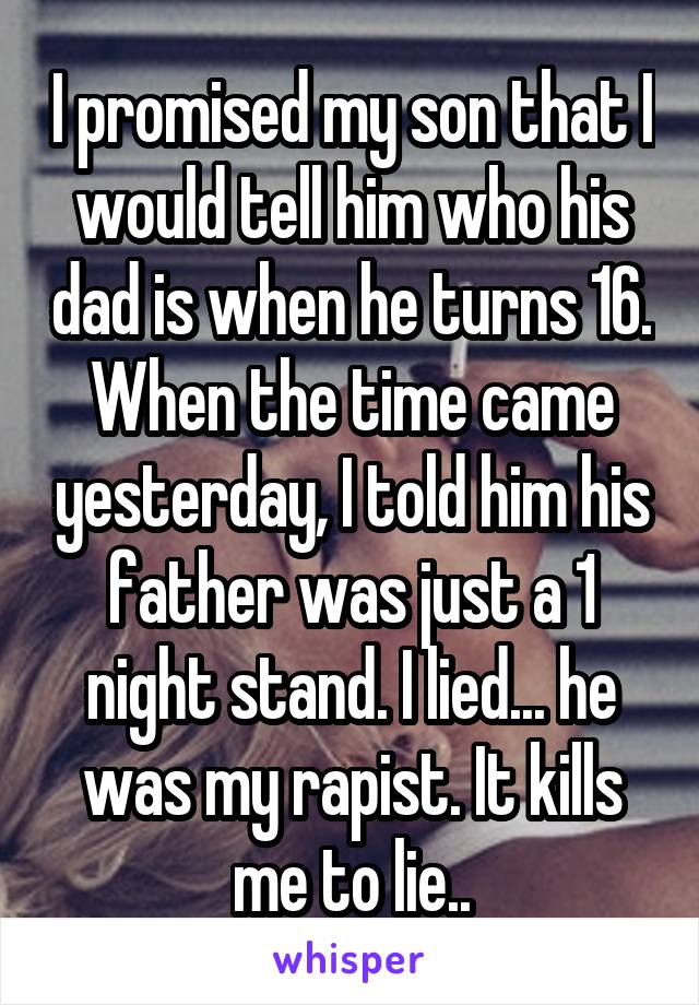 I promised my son that I would tell him who his dad is when he turns 16. When the time came yesterday, I told him his father was just a 1 night stand. I lied... he was my rapist. It kills me to lie..