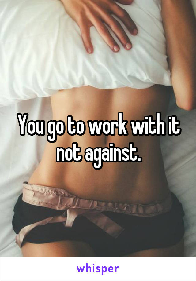 You go to work with it not against.
